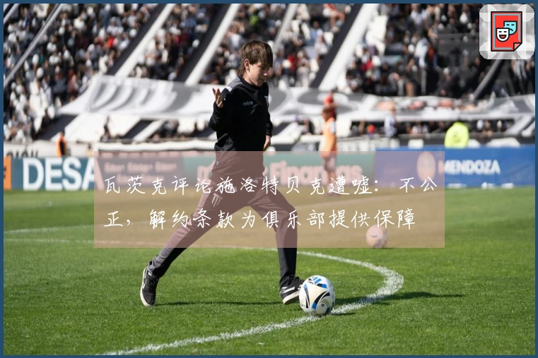 瓦茨克评论施洛特贝克遭嘘：不公正，解约条款为俱乐部提供保障