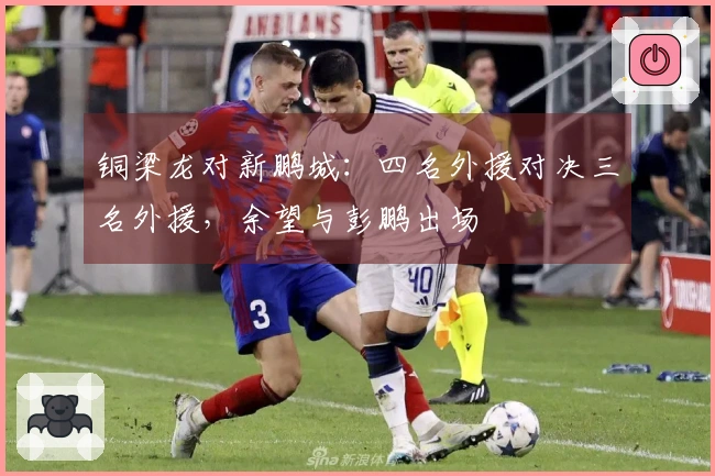 铜梁龙对新鹏城：四名外援对决三名外援，余望与彭鹏出场