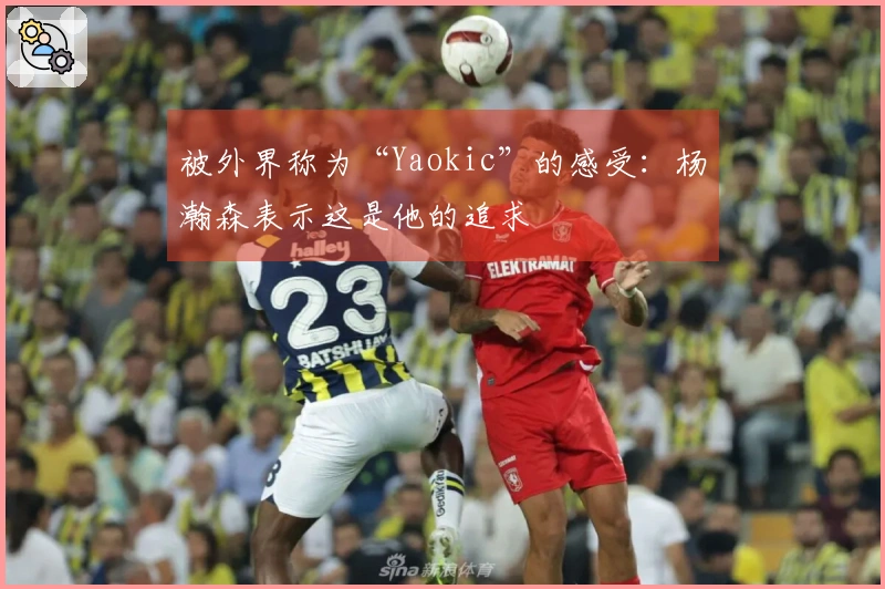被外界称为“Yaokic”的感受：杨瀚森表示这是他的追求