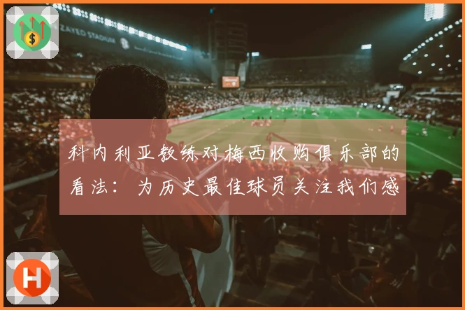 科内利亚教练对梅西收购俱乐部的看法：为历史最佳球员关注我们感到自豪