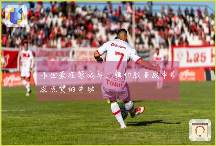 韦世豪在蓉城与三镇的胶着战中引发点赞的举动