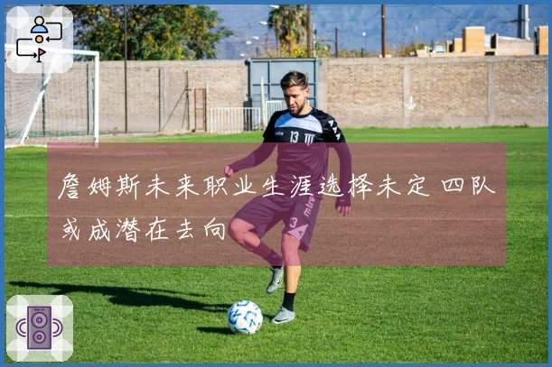 詹姆斯未来职业生涯选择未定 四队或成潜在去向