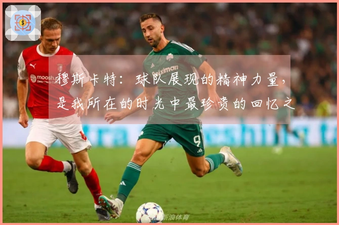 穆斯卡特：球队展现的精神力量，是我所在的时光中最珍贵的回忆之一