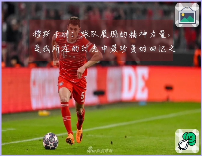 穆斯卡特：球队展现的精神力量，是我所在的时光中最珍贵的回忆之一