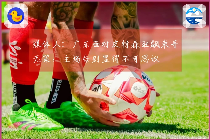 媒体人：广东面对皮特森狂飙束手无策，主场告别显得不可思议