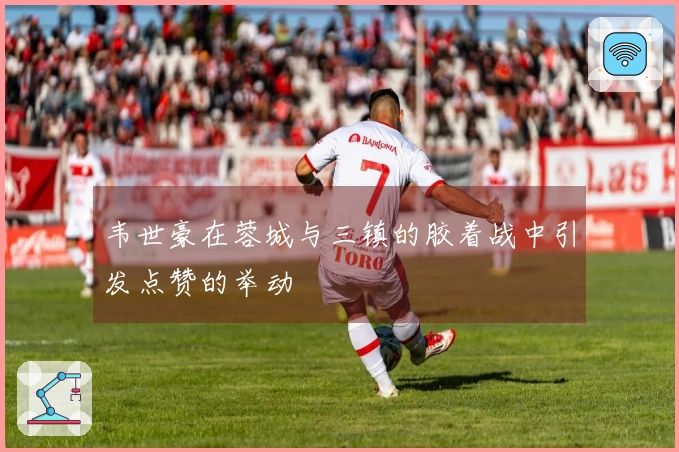 韦世豪在蓉城与三镇的胶着战中引发点赞的举动