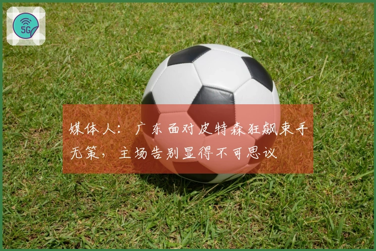 媒体人：广东面对皮特森狂飙束手无策，主场告别显得不可思议