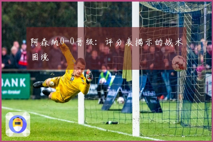 阿森纳0-0晋级：评分表揭示的战术困境