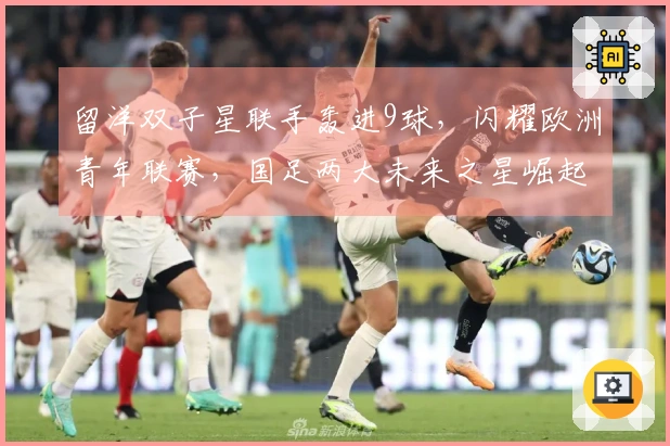 留洋双子星联手轰进9球，闪耀欧洲青年联赛，国足两大未来之星崛起