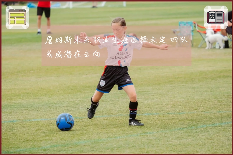 詹姆斯未来职业生涯选择未定 四队或成潜在去向